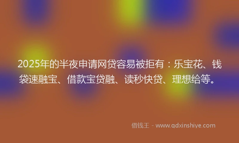 2025年的半夜申请网贷容易被拒有：乐宝花、钱袋速融宝、借款宝贷融、读秒快贷、理想给等。