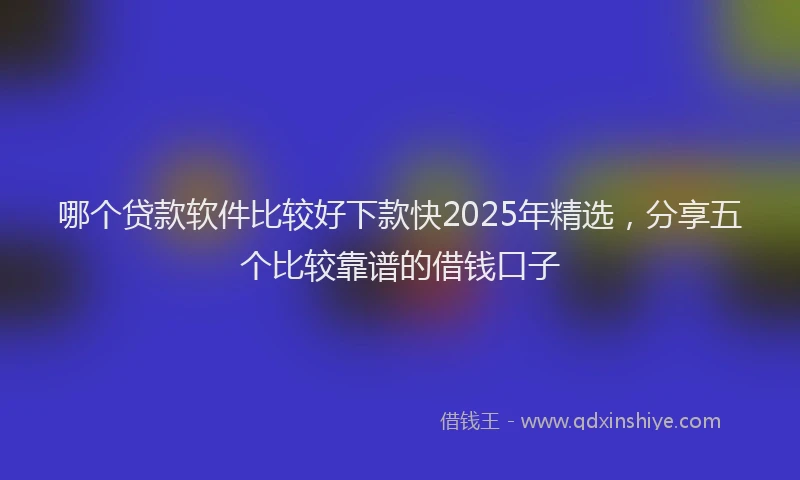 哪个贷款软件比较好下款快2025年精选，分享五个比较靠谱的借钱口子