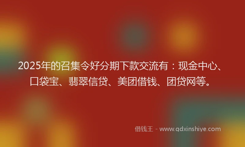 2025年的召集令好分期下款交流有：现金中心、口袋宝、翡翠信贷、美团借钱、团贷网等。