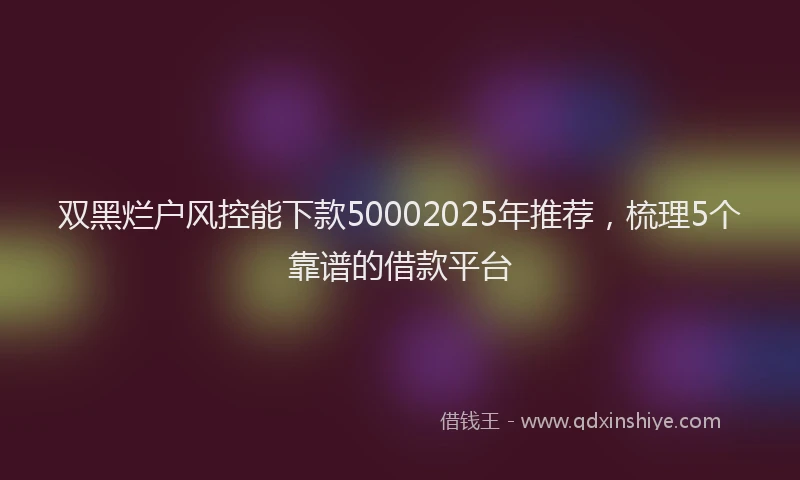 双黑烂户风控能下款50002025年推荐，梳理5个靠谱的借款平台