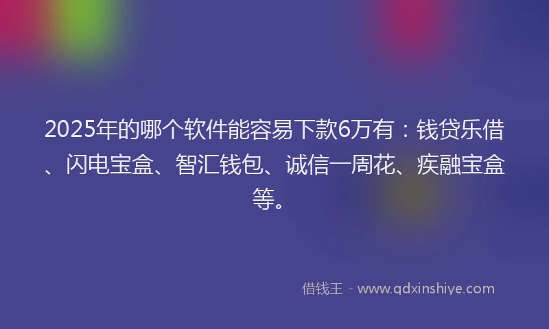 2025年的哪个软件能容易下款6万有：钱贷乐借、闪电宝盒、智汇钱包、诚信一周花、疾融宝盒等。