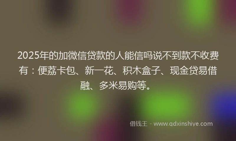 2025年的加微信贷款的人能信吗说不到款不收费有：便荔卡包、新一花、积木盒子、现金贷易借融、多米易购等。