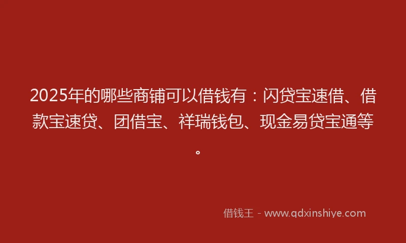 2025年的哪些商铺可以借钱有：闪贷宝速借、借款宝速贷、团借宝、祥瑞钱包、现金易贷宝通等。
