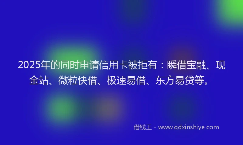 2025年的同时申请信用卡被拒有：瞬借宝融、现金站、微粒快借、极速易借、东方易贷等。