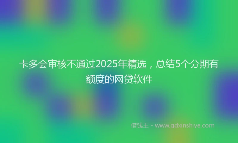 卡多会审核不通过2025年精选，总结5个分期有额度的网贷软件