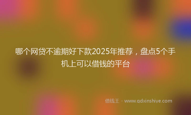 哪个网贷不逾期好下款2025年推荐，盘点5个手机上可以借钱的平台