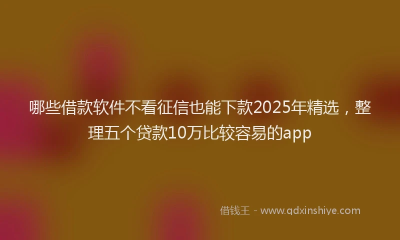 哪些借款软件不看征信也能下款2025年精选，整理五个贷款10万比较容易的app