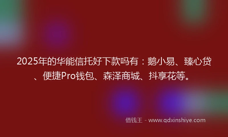 2025年的华能信托好下款吗有：鹅小易、臻心贷、便捷Pro钱包、森泽商城、抖享花等。