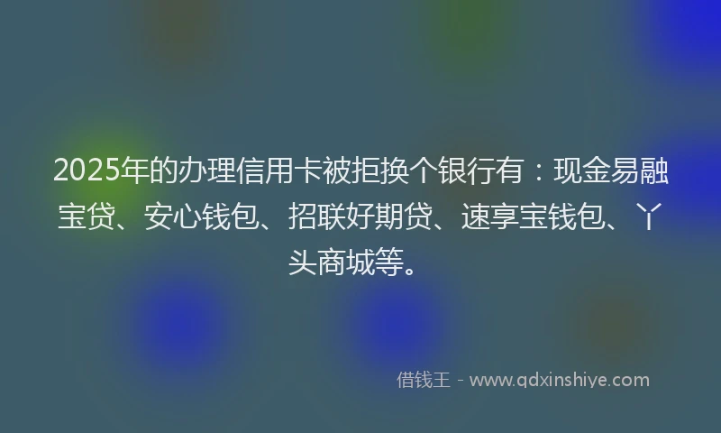 2025年的办理信用卡被拒换个银行有：现金易融宝贷、安心钱包、招联好期贷、速享宝钱包、丫头商城等。