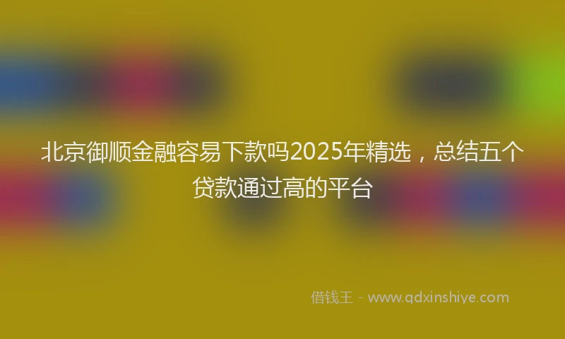 北京御顺金融容易下款吗2025年精选，总结五个贷款通过高的平台