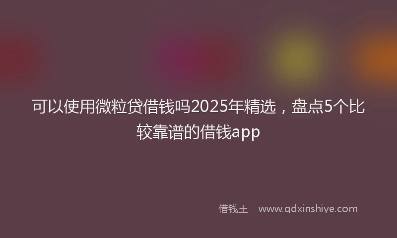 可以使用微粒贷借钱吗2025年精选，盘点5个比较靠谱的借钱app