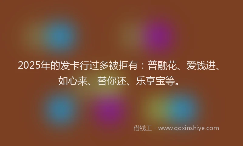 2025年的发卡行过多被拒有：普融花、爱钱进、如心来、替你还、乐享宝等。