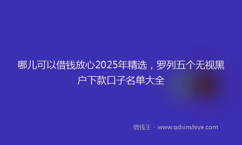 哪儿可以借钱放心2025年精选，罗列五个无视黑户下款口子名单大全