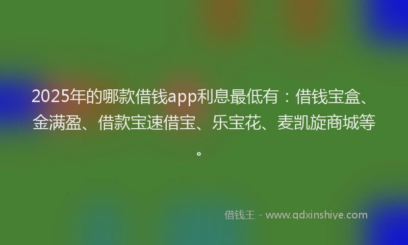 2025年的哪款借钱app利息最低有：借钱宝盒、金满盈、借款宝速借宝、乐宝花、麦凯旋商城等。