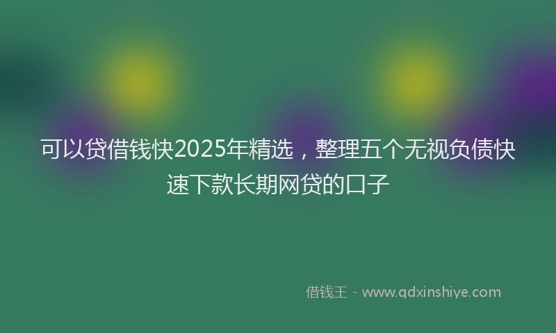 可以贷借钱快2025年精选，整理五个无视负债快速下款长期网贷的口子