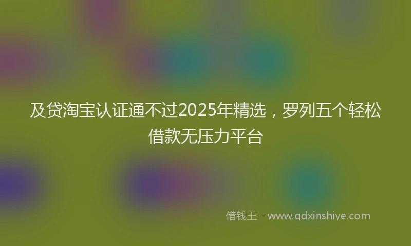 及贷淘宝认证通不过2025年精选，罗列五个轻松借款无压力平台