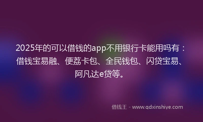 2025年的可以借钱的app不用银行卡能用吗有：借钱宝易融、便荔卡包、全民钱包、闪贷宝易、阿凡达e贷等。