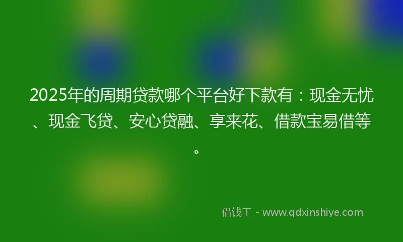2025年的周期贷款哪个平台好下款有：现金无忧、现金飞贷、安心贷融、享来花、借款宝易借等。