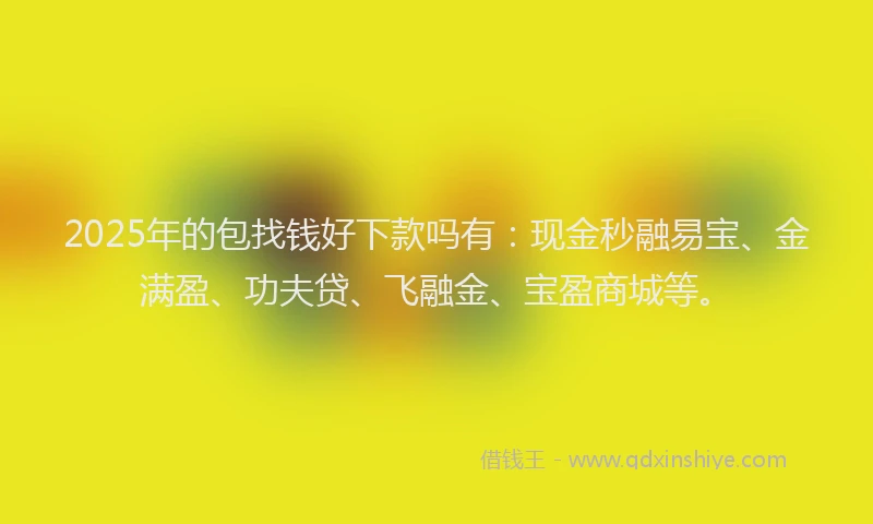 2025年的包找钱好下款吗有：现金秒融易宝、金满盈、功夫贷、飞融金、宝盈商城等。