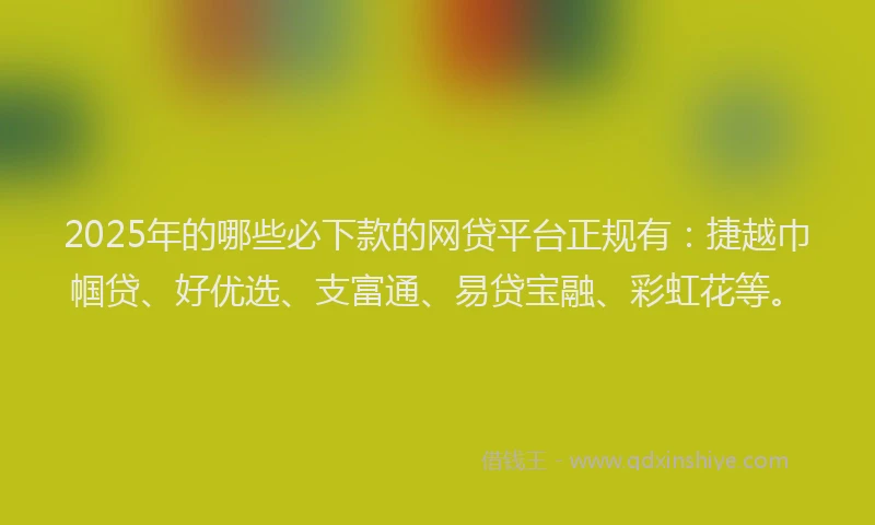 2025年的哪些必下款的网贷平台正规有：捷越巾帼贷、好优选、支富通、易贷宝融、彩虹花等。