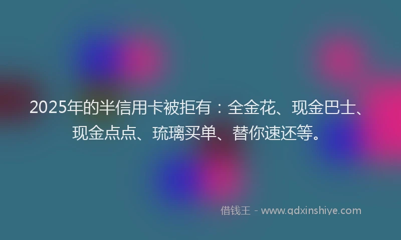 2025年的半信用卡被拒有：全金花、现金巴士、现金点点、琉璃买单、替你速还等。