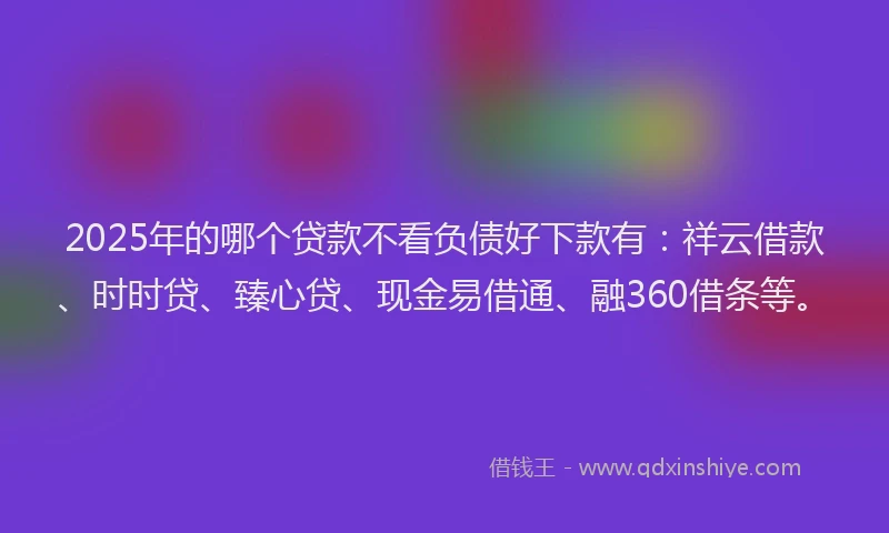2025年的哪个贷款不看负债好下款有：祥云借款、时时贷、臻心贷、现金易借通、融360借条等。