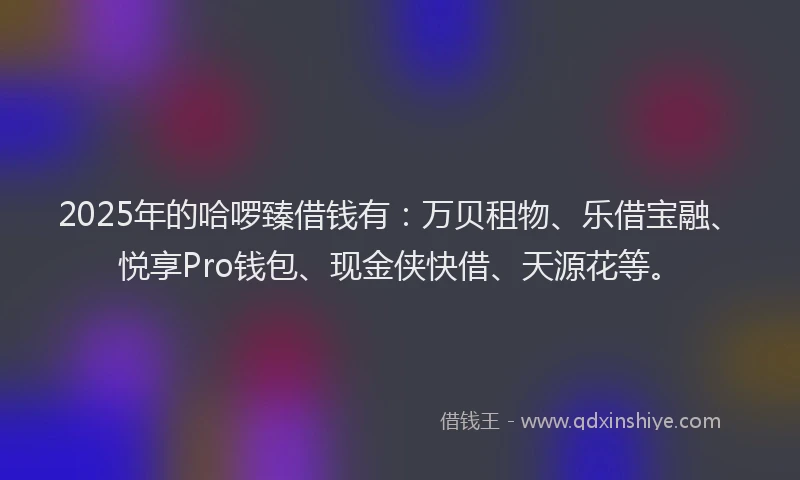 2025年的哈啰臻借钱有：万贝租物、乐借宝融、悦享Pro钱包、现金侠快借、天源花等。