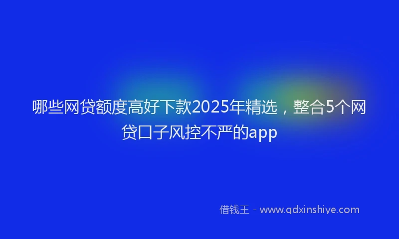 哪些网贷额度高好下款2025年精选，整合5个网贷口子风控不严的app