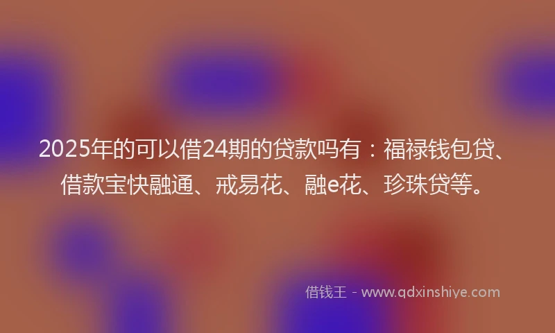 2025年的可以借24期的贷款吗有：福禄钱包贷、借款宝快融通、戒易花、融e花、珍珠贷等。