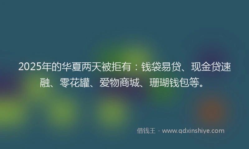 2025年的华夏两天被拒有：钱袋易贷、现金贷速融、零花罐、爱物商城、珊瑚钱包等。