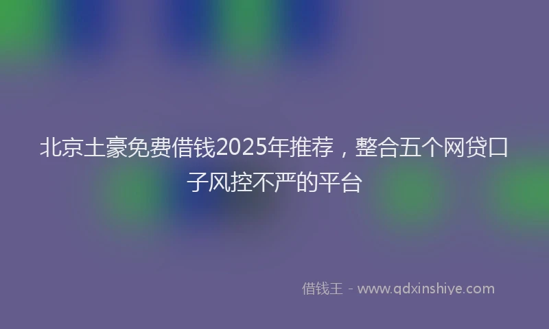 北京土豪免费借钱2025年推荐，整合五个网贷口子风控不严的平台
