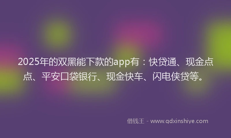 2025年的双黑能下款的app有：快贷通、现金点点、平安口袋银行、现金快车、闪电侠贷等。