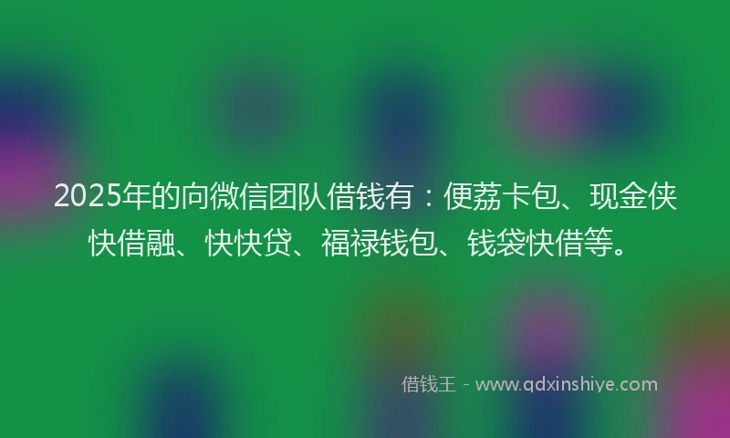 2025年的向微信团队借钱有：便荔卡包、现金侠快借融、快快贷、福禄钱包、钱袋快借等。