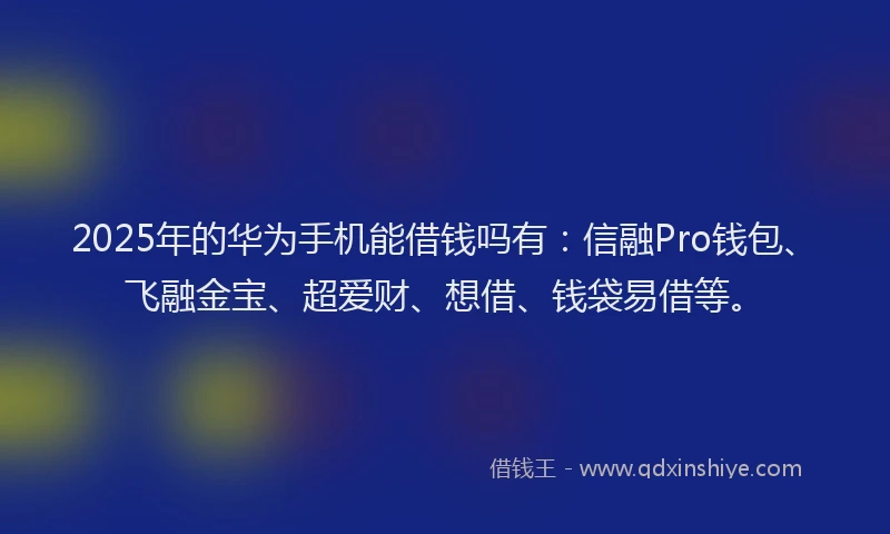 2025年的华为手机能借钱吗有：信融Pro钱包、飞融金宝、超爱财、想借、钱袋易借等。