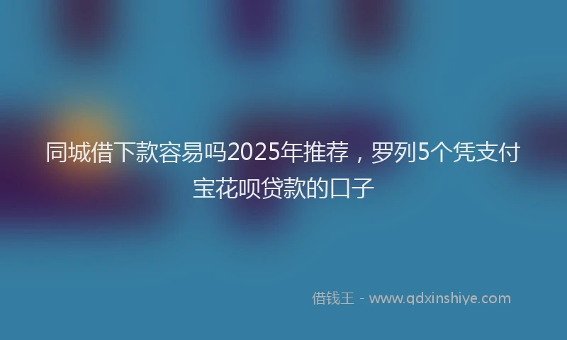 同城借下款容易吗2025年推荐，罗列5个凭支付宝花呗贷款的口子