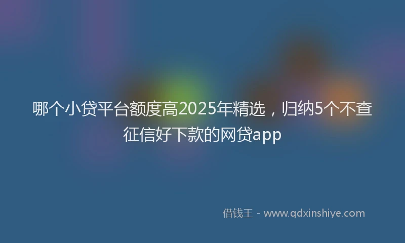 哪个小贷平台额度高2025年精选，归纳5个不查征信好下款的网贷app