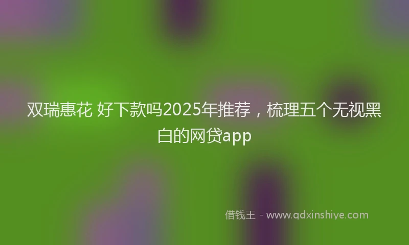 双瑞惠花 好下款吗2025年推荐，梳理五个无视黑白的网贷app