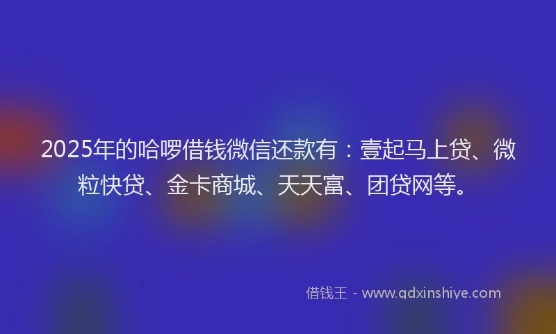 2025年的哈啰借钱微信还款有：壹起马上贷、微粒快贷、金卡商城、天天富、团贷网等。