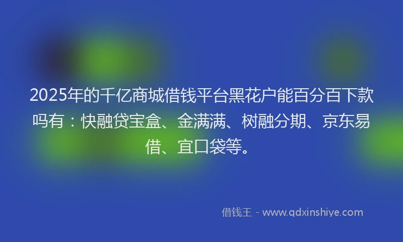 2025年的千亿商城借钱平台黑花户能百分百下款吗有：快融贷宝盒、金满满、树融分期、京东易借、宜口袋等。