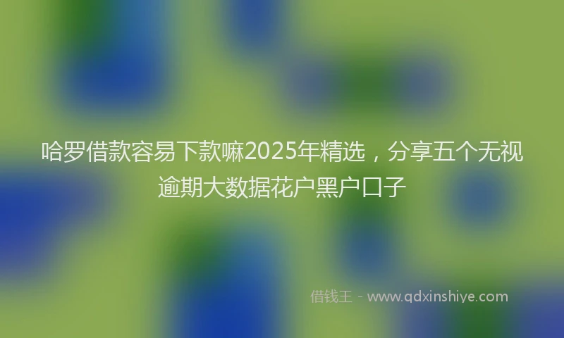 哈罗借款容易下款嘛2025年精选，分享五个无视逾期大数据花户黑户口子