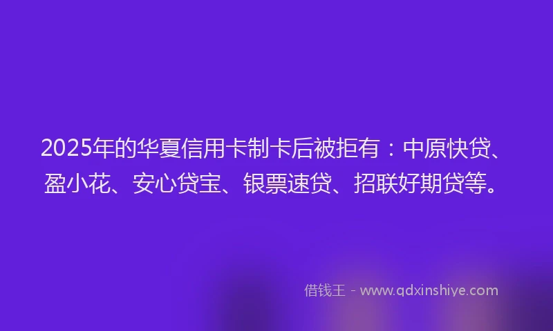 2025年的华夏信用卡制卡后被拒有：中原快贷、盈小花、安心贷宝、银票速贷、招联好期贷等。