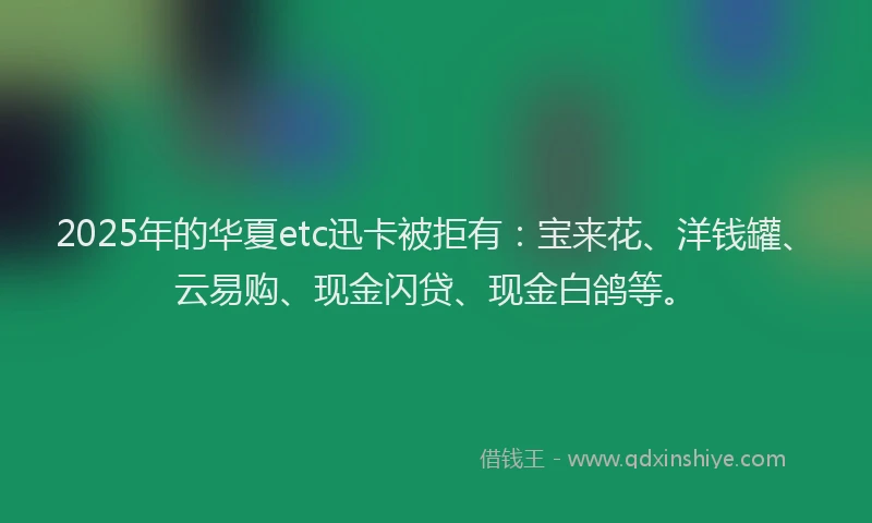 2025年的华夏etc迅卡被拒有：宝来花、洋钱罐、云易购、现金闪贷、现金白鸽等。
