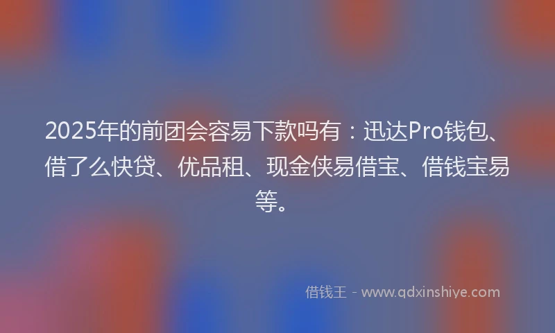 2025年的前团会容易下款吗有：迅达Pro钱包、借了么快贷、优品租、现金侠易借宝、借钱宝易等。