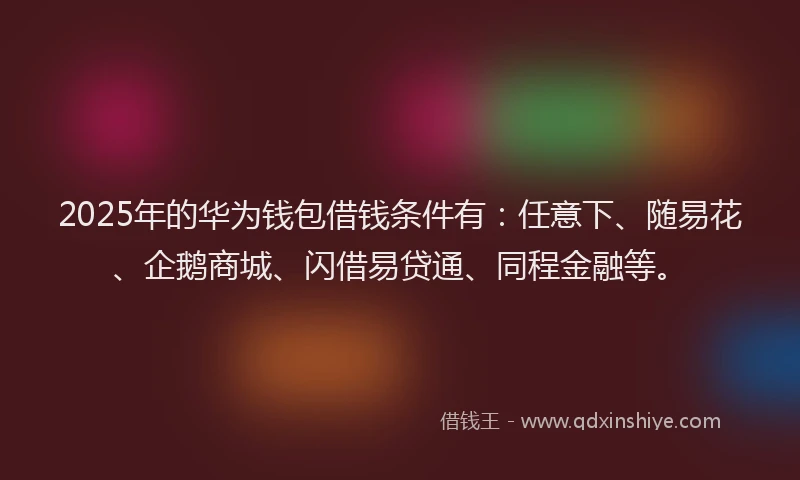 2025年的华为钱包借钱条件有：任意下、随易花、企鹅商城、闪借易贷通、同程金融等。