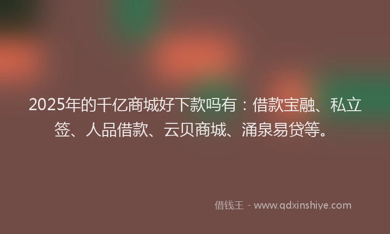 2025年的千亿商城好下款吗有：借款宝融、私立签、人品借款、云贝商城、涌泉易贷等。