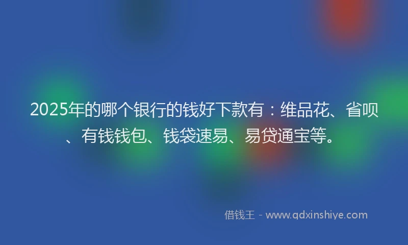 2025年的哪个银行的钱好下款有：维品花、省呗、有钱钱包、钱袋速易、易贷通宝等。