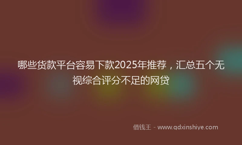 哪些货款平台容易下款2025年推荐，汇总五个无视综合评分不足的网贷
