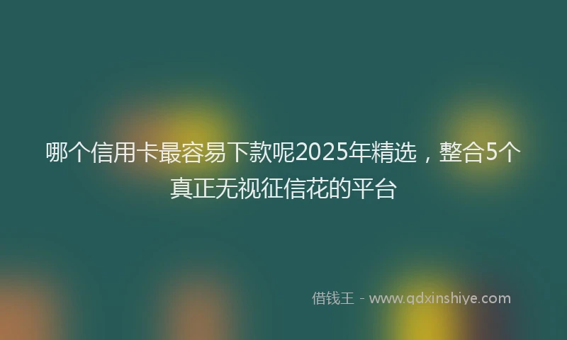 哪个信用卡最容易下款呢2025年精选，整合5个真正无视征信花的平台