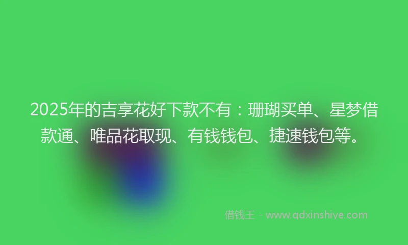 2025年的吉享花好下款不有：珊瑚买单、星梦借款通、唯品花取现、有钱钱包、捷速钱包等。