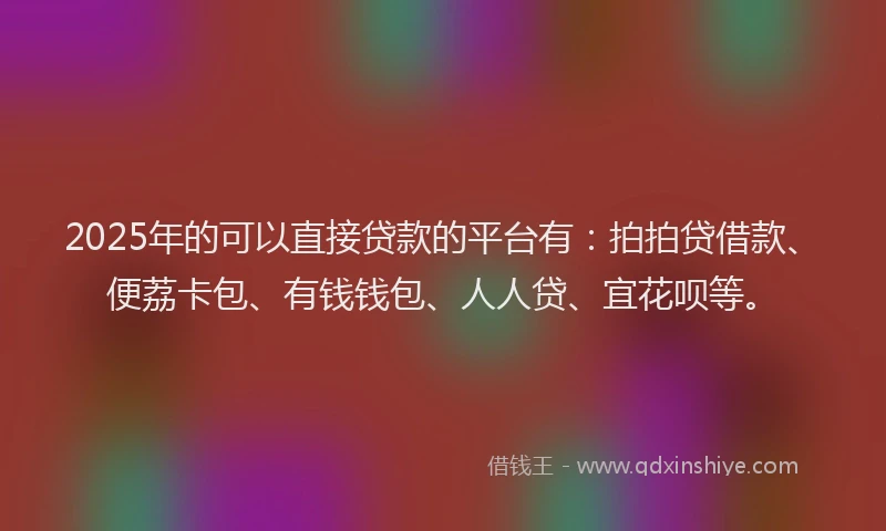 2025年的可以直接贷款的平台有：拍拍贷借款、便荔卡包、有钱钱包、人人贷、宜花呗等。